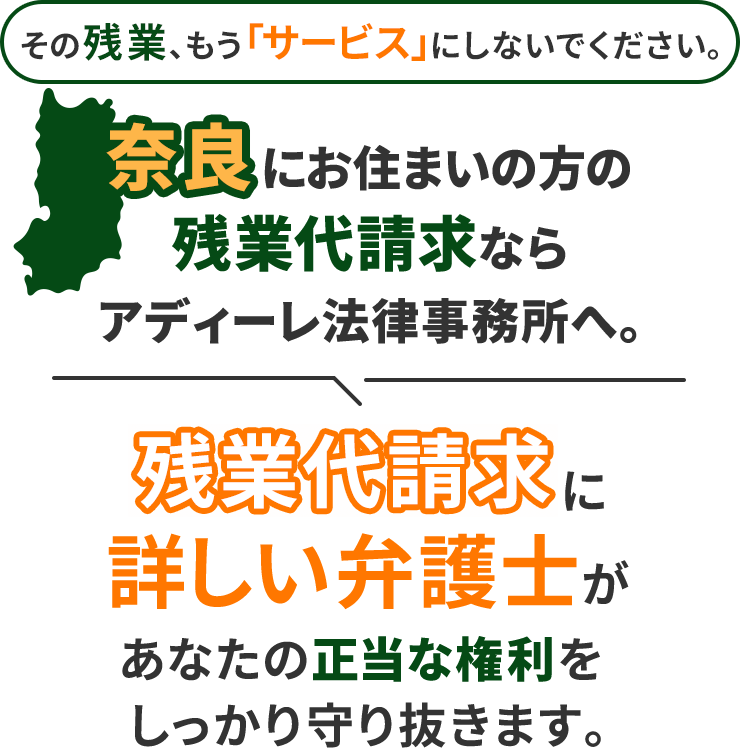 その残業、もう「サービス」にしないでください。奈良にお住まいの方の残業代請求ならアディーレ法律事務所へ。残業代請求に詳しい弁護士があなたの正当な権利をしっかり守り抜きます。